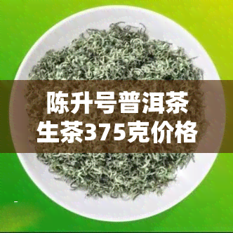 陈升号普洱茶生茶375克价格，陈升号普洱茶生茶375克的最新市场价格是多少？