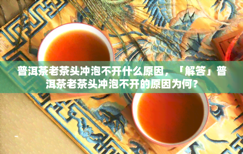 普洱茶老茶头冲泡不开什么原因，「解答」普洱茶老茶头冲泡不开的原因为何？