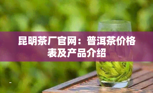 昆明茶厂官网：普洱茶价格表及产品介绍