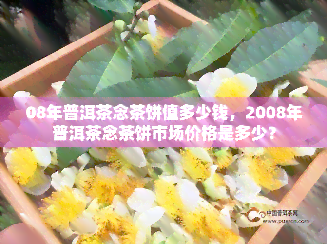 08年普洱茶念茶饼值多少钱，2008年普洱茶念茶饼市场价格是多少？