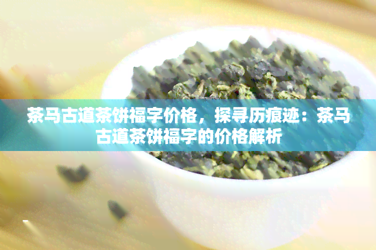 茶马古道茶饼福字价格，探寻历痕迹：茶马古道茶饼福字的价格解析