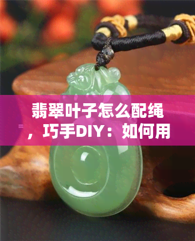 翡翠叶子怎么配绳，巧手DIY：如何用不同材质的绳子搭配翡翠叶子？