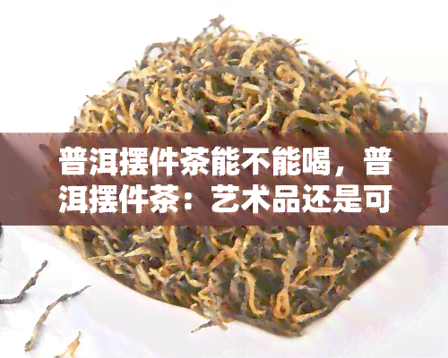 普洱摆件茶能不能喝，普洱摆件茶：艺术品还是可饮用的茶叶？