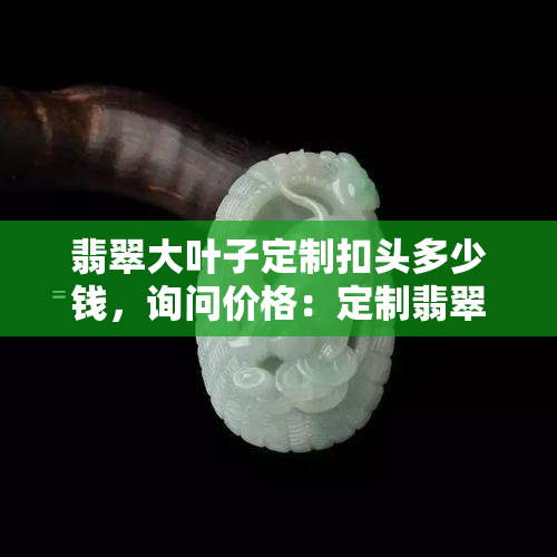 翡翠大叶子定制扣头多少钱，询问价格：定制翡翠大叶子扣头需要多少费用？