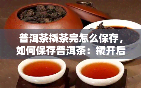 普洱茶撬茶完怎么保存，如何保存普洱茶：撬开后的正确存方法