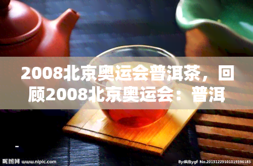 2008北京奥运会普洱茶，回顾2008北京奥运会：普洱茶的魅力与传承