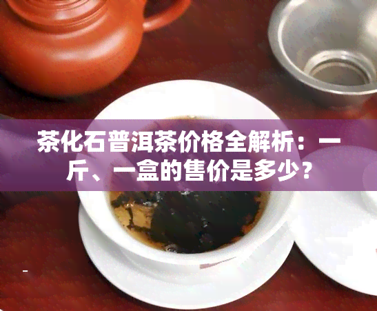 茶化石普洱茶价格全解析：一斤、一盒的售价是多少？