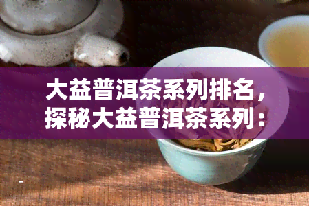 大益普洱茶系列排名，探秘大益普洱茶系列：权威排名与口感评价