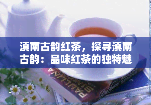 滇南古韵红茶，探寻滇南古韵：品味红茶的独特魅力