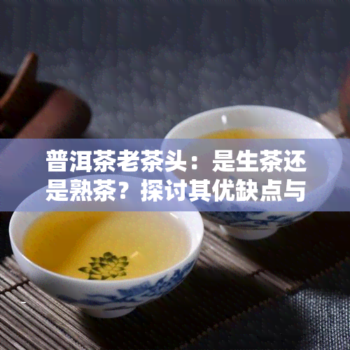 普洱茶老茶头：是生茶还是熟茶？探讨其优缺点与适口性