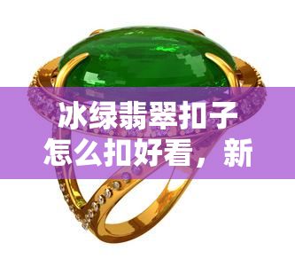 冰绿翡翠扣子怎么扣好看，新手必看！如何将冰绿翡翠扣子扣得又美又牢固？