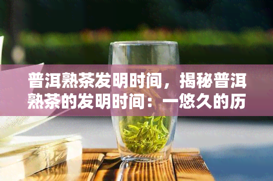 普洱熟茶发明时间，揭秘普洱熟茶的发明时间：一悠久的历