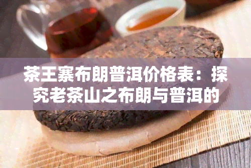 茶王寨布朗普洱价格表：探究老茶山之布朗与普洱的区别