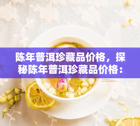 陈年普洱珍藏品价格，探秘陈年普洱珍藏品价格：一饼难求的价值之谜