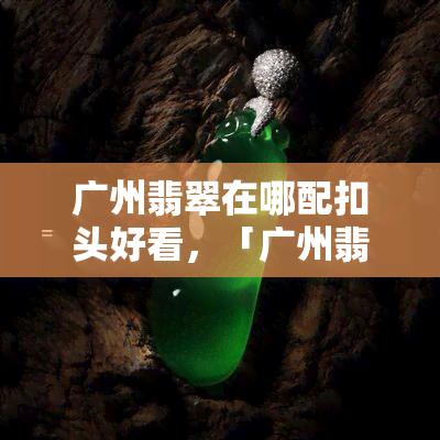 广州翡翠在哪配扣头好看，「广州翡翠扣头」去哪里配更好看？