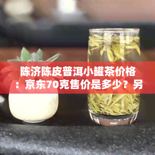 陈济陈皮普洱小罐茶价格：京东70克售价是多少？另陈皮红茶价格如何？