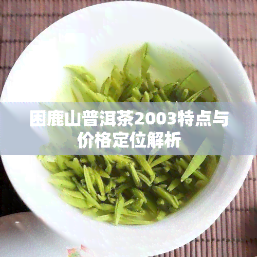 困鹿山普洱茶2003特点与价格定位解析