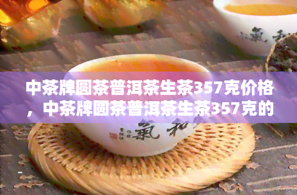 中茶牌圆茶普洱茶生茶357克价格，中茶牌圆茶普洱茶生茶357克的最新市场价格是多少？