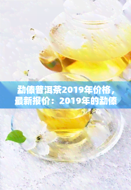 勐傣普洱茶2019年价格，最新报价：2019年的勐傣普洱茶价格一览