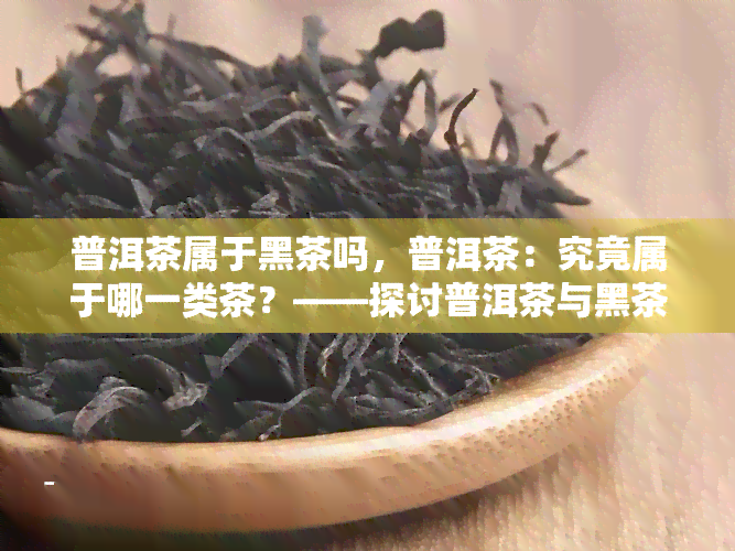 普洱茶属于黑茶吗，普洱茶：究竟属于哪一类茶？——探讨普洱茶与黑茶的关系