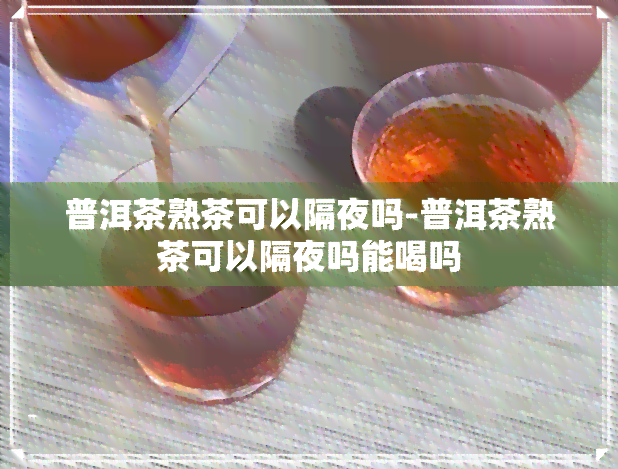 普洱茶熟茶可以隔夜吗-普洱茶熟茶可以隔夜吗能喝吗