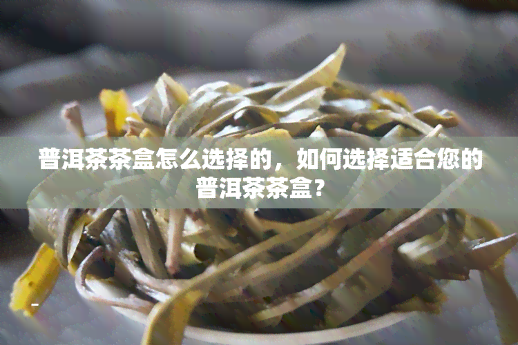 普洱茶茶盒怎么选择的，如何选择适合您的普洱茶茶盒？