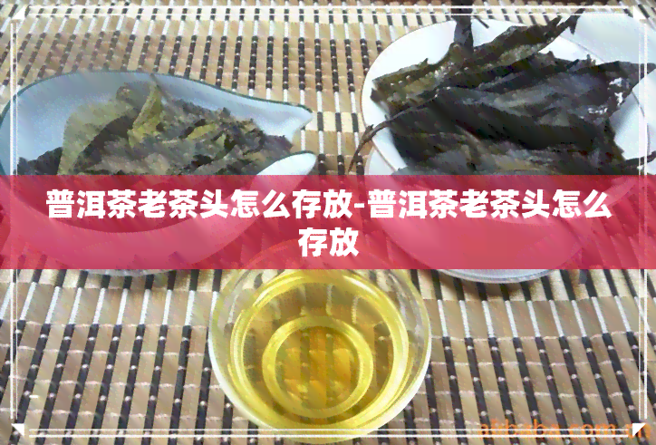 普洱茶老茶头怎么存放-普洱茶老茶头怎么存放