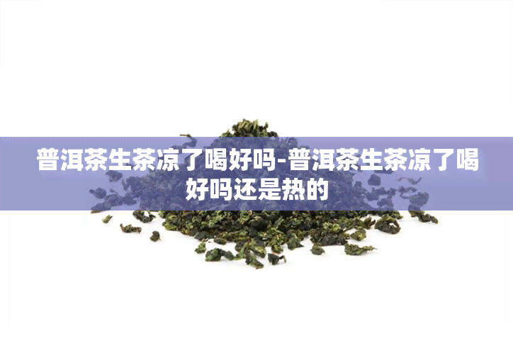 普洱茶生茶凉了喝好吗-普洱茶生茶凉了喝好吗还是热的