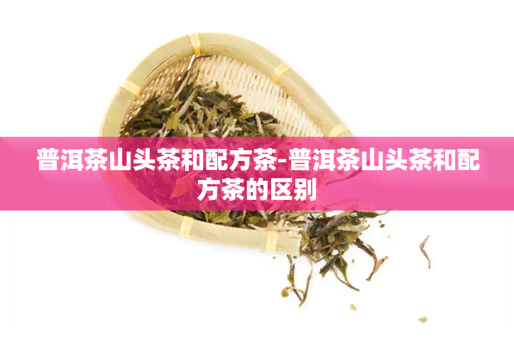 普洱茶山头茶和配方茶-普洱茶山头茶和配方茶的区别