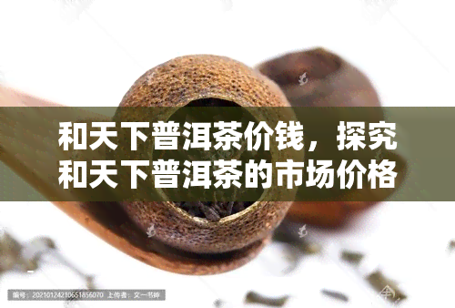 和天下普洱茶价钱，探究和天下普洱茶的市场价格及其价值