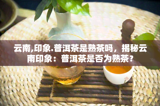 云南,印象.普洱茶是熟茶吗，揭秘云南印象：普洱茶是否为熟茶？