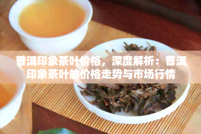 普洱印象茶叶价格，深度解析：普洱印象茶叶的价格走势与市场行情