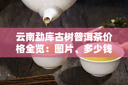 云南勐库古树普洱茶价格全览：图片、多少钱一斤详析