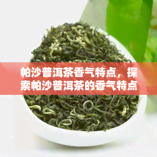 帕沙普洱茶香气特点，探索帕沙普洱茶的香气特点：一种独特的茶叶体验