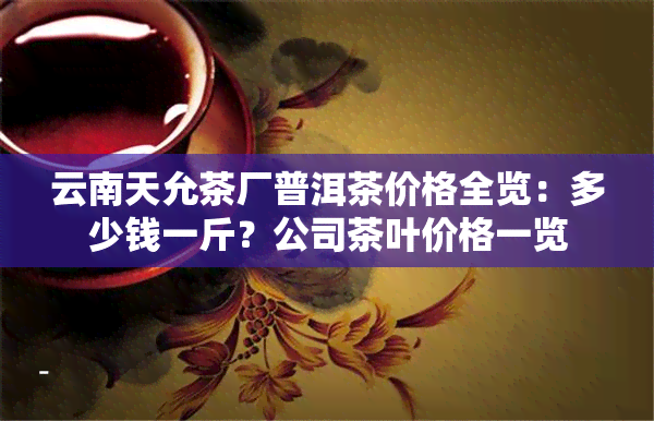 云南天允茶厂普洱茶价格全览：多少钱一斤？公司茶叶价格一览