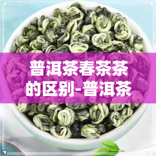 普洱茶春茶茶的区别-普洱茶春茶茶的区别是什么