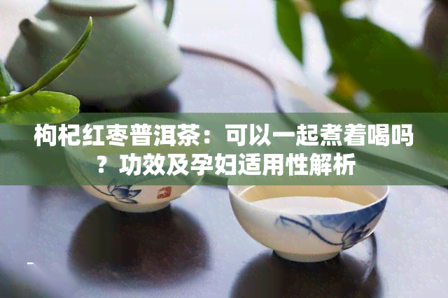 枸杞红枣普洱茶：可以一起煮着喝吗？功效及孕妇适用性解析