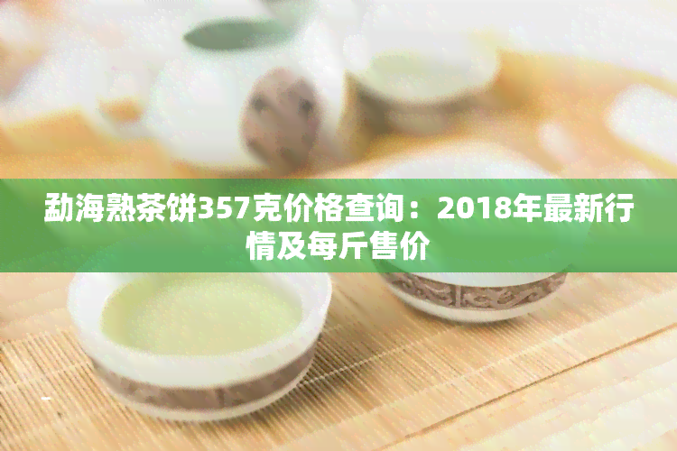 勐海熟茶饼357克价格查询：2018年最新行情及每斤售价