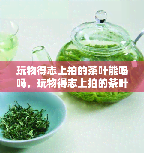 玩物得志上拍的茶叶能喝吗，玩物得志上拍的茶叶，是否能够放心饮用？