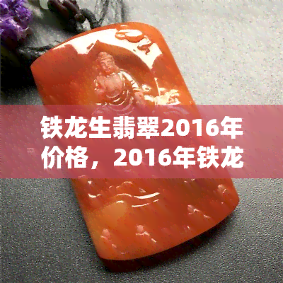 铁龙生翡翠2016年价格，2016年铁龙生翡翠市场价格分析