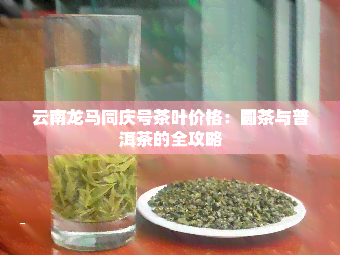 云南龙马同庆号茶叶价格：圆茶与普洱茶的全攻略