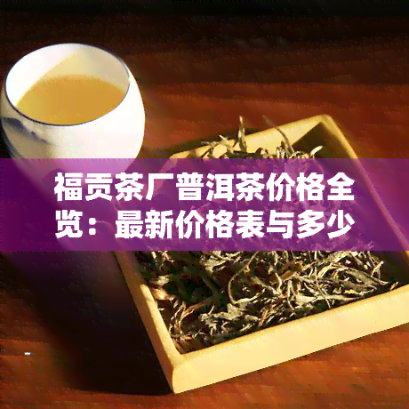 福贡茶厂普洱茶价格全览：最新价格表与多少钱一斤