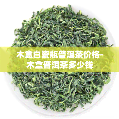 木盒白瓷瓶普洱茶价格-木盒普洱茶多少钱