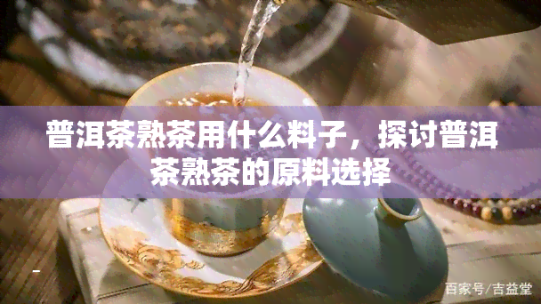 普洱茶熟茶用什么料子，探讨普洱茶熟茶的原料选择