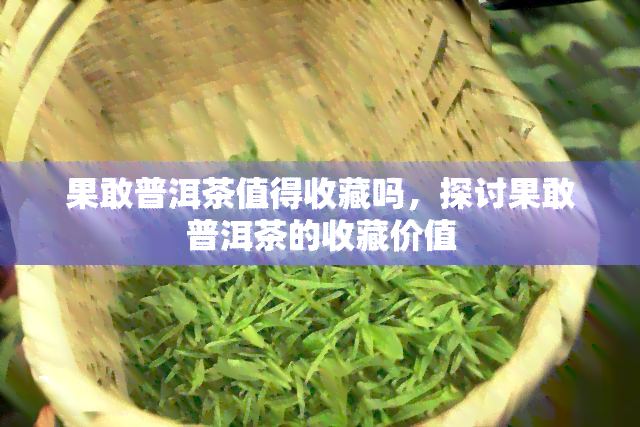 果敢普洱茶值得收藏吗，探讨果敢普洱茶的收藏价值