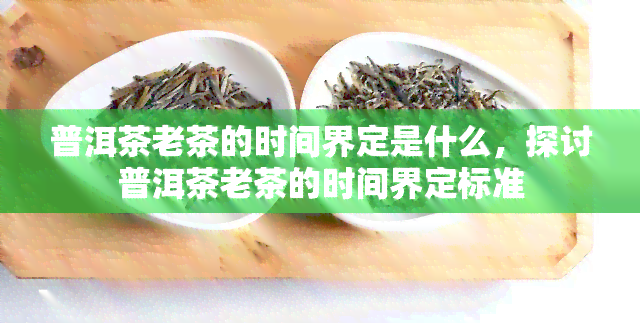 普洱茶老茶的时间界定是什么，探讨普洱茶老茶的时间界定标准