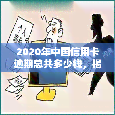 2020年中国信用卡逾期总共多少钱，揭秘：2020年中国信用卡逾期总额惊人！