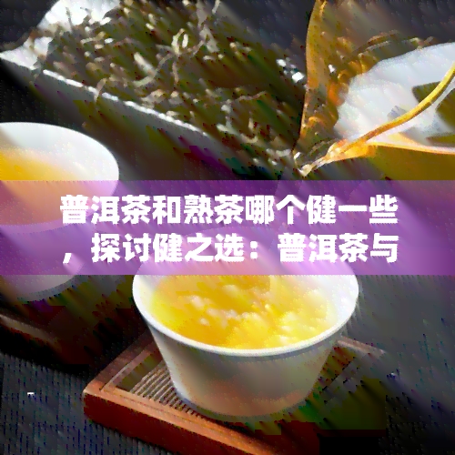 普洱茶和熟茶哪个健一些，探讨健之选：普洱茶与熟茶的比较