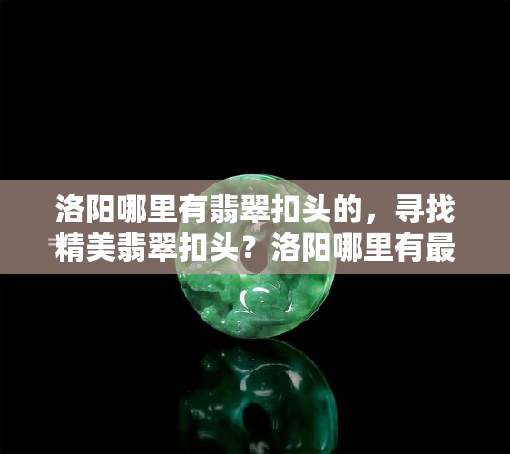 洛阳哪里有翡翠扣头的，寻找精美翡翠扣头？洛阳哪里有更佳选择？