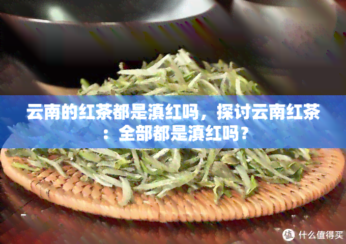 云南的红茶都是滇红吗，探讨云南红茶：全部都是滇红吗？